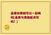 桑黄和黄精可以一起喝吗(桑黄与黄精能共饮吗？)