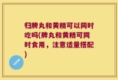 归脾丸和黄精可以同时吃吗(脾丸和黄精可同时食用，注意适量搭配)