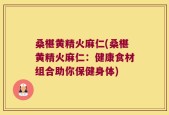 桑椹黄精火麻仁(桑椹黄精火麻仁：健康食材组合助你保健身体)