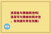 清茶能与黄精同泡吗(清茶可与黄精共同冲泡，有效提升养生效果)