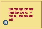 玫瑰花黄精枸杞红枣茶(玫瑰黄芪红枣茶：补气养血，美容养颜的好选择)