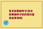 苍术和黄精种子(苍术和黄精种子的药用价值及应用领域)