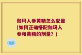 伽玛人参黄精怎么配量(如何正确搭配伽玛人参和黄精的剂量？)