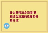 什么黄精适合泡酒(黄精适合泡酒的选择和使用方法)