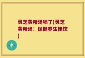灵芝黄精汤喝了(灵芝黄精汤：保健养生佳饮)