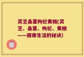 灵芝桑葚枸杞黄精(灵芝、桑葚、枸杞、黄精——健康生活的秘诀)