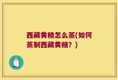 西藏黄精怎么蒸(如何蒸制西藏黄精？)