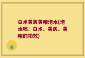白术黄芪黄精泡水(泡水喝：白术、黄芪、黄精的功效)