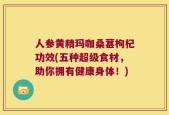人参黄精玛咖桑葚枸杞功效(五种超级食材，助你拥有健康身体！)