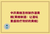 中药黄精怎样制作酒黄精(黄精制酒：让酒坛里盛放疗效好的黄精)