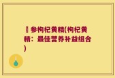矴参枸杞黄精(枸杞黄精：最佳营养补益组合)