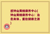 感钟山黄精康养中心(钟山黄精康养中心：治愈身体，重拾健康之源)