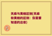 天麻与黄精区别(天麻和黄精的区别：你需要知道的这些)