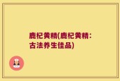 鹿杞黄精(鹿杞黄精：古法养生佳品)