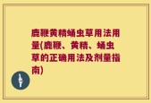 鹿鞭黄精蛹虫草用法用量(鹿鞭、黄精、蛹虫草的正确用法及剂量指南)