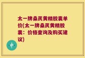 太一牌桑芪黄精胶囊单价(太一牌桑芪黄精胶囊：价格查询及购买建议)