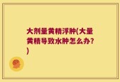 大剂量黄精浮肿(大量黄精导致水肿怎么办？)