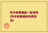 玛卡和黄精能一起泡吗(玛卡和黄精的共同泡法)