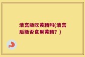 清宫能吃黄精吗(清宫后能否食用黄精？)