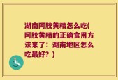 湖南阿胶黄精怎么吃(阿胶黄精的正确食用方法来了：湖南地区怎么吃最好？)