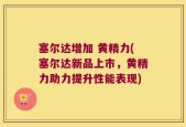 塞尔达增加 黄精力(塞尔达新品上市，黄精力助力提升性能表现)