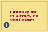 杜仲黄精组合(杜黄组合：促进免疫力，防治亚健康的明星组合)