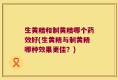 生黄精和制黄精哪个药效好(生黄精与制黄精哪种效果更佳？)