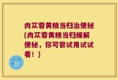 肉苁蓉黄精当归治便秘(肉苁蓉黄精当归缓解便秘，你可尝试用试试看！)