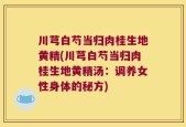 川芎白芍当归肉桂生地黄精(川芎白芍当归肉桂生地黄精汤：调养女性身体的秘方)