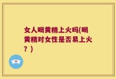 女人喝黄精上火吗(喝黄精对女性是否易上火？)