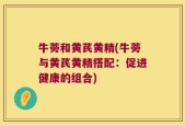 牛蒡和黄芪黄精(牛蒡与黄芪黄精搭配：促进健康的组合)