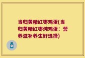 当归黄精红枣鸡蛋(当归黄精红枣炖鸡蛋：营养滋补养生好选择)