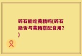 碎石能吃黄精吗(碎石能否与黄精搭配食用？)