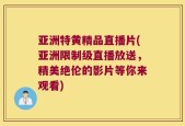 亚洲特黄精品直播片(亚洲限制级直播放送，精美绝伦的影片等你来观看)