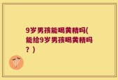 9岁男孩能喝黄精吗(能给9岁男孩喝黄精吗？)
