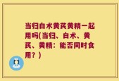 当归白术黄芪黄精一起用吗(当归、白术、黄芪、黄精：能否同时食用？)