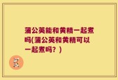 蒲公英能和黄精一起煮吗(蒲公英和黄精可以一起煮吗？)