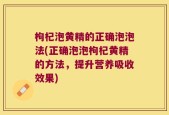 枸杞泡黄精的正确泡泡法(正确泡泡枸杞黄精的方法，提升营养吸收效果)