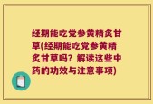 经期能吃党参黄精炙甘草(经期能吃党参黄精炙甘草吗？解读这些中药的功效与注意事项)