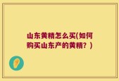 山东黄精怎么买(如何购买山东产的黄精？)