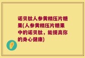 诺贝肽人参黄精压片糖果(人参黄精压片糖果中的诺贝肽，能提高你的身心健康)