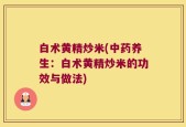 白术黄精炒米(中药养生：白术黄精炒米的功效与做法)