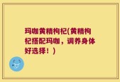 玛咖黄精枸杞(黄精枸杞搭配玛咖，调养身体好选择！)