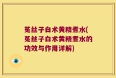 菟丝子白术黄精煮水(菟丝子白术黄精煮水的功效与作用详解)