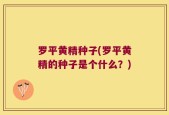 罗平黄精种子(罗平黄精的种子是个什么？)