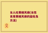 女人吃黄精天麻(女性食用黄精天麻的益处及方法)
