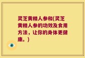 灵芝黄精人参和(灵芝黄精人参的功效及食用方法，让你的身体更健康。)