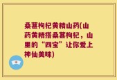 桑葚枸杞黄精山药(山药黄精搭桑葚枸杞，山里的“四宝”让你爱上神仙美味)