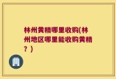 林州黄精哪里收购(林州地区哪里能收购黄精？)