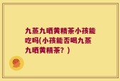 九蒸九晒黄精茶小孩能吃吗(小孩能否喝九蒸九晒黄精茶？)